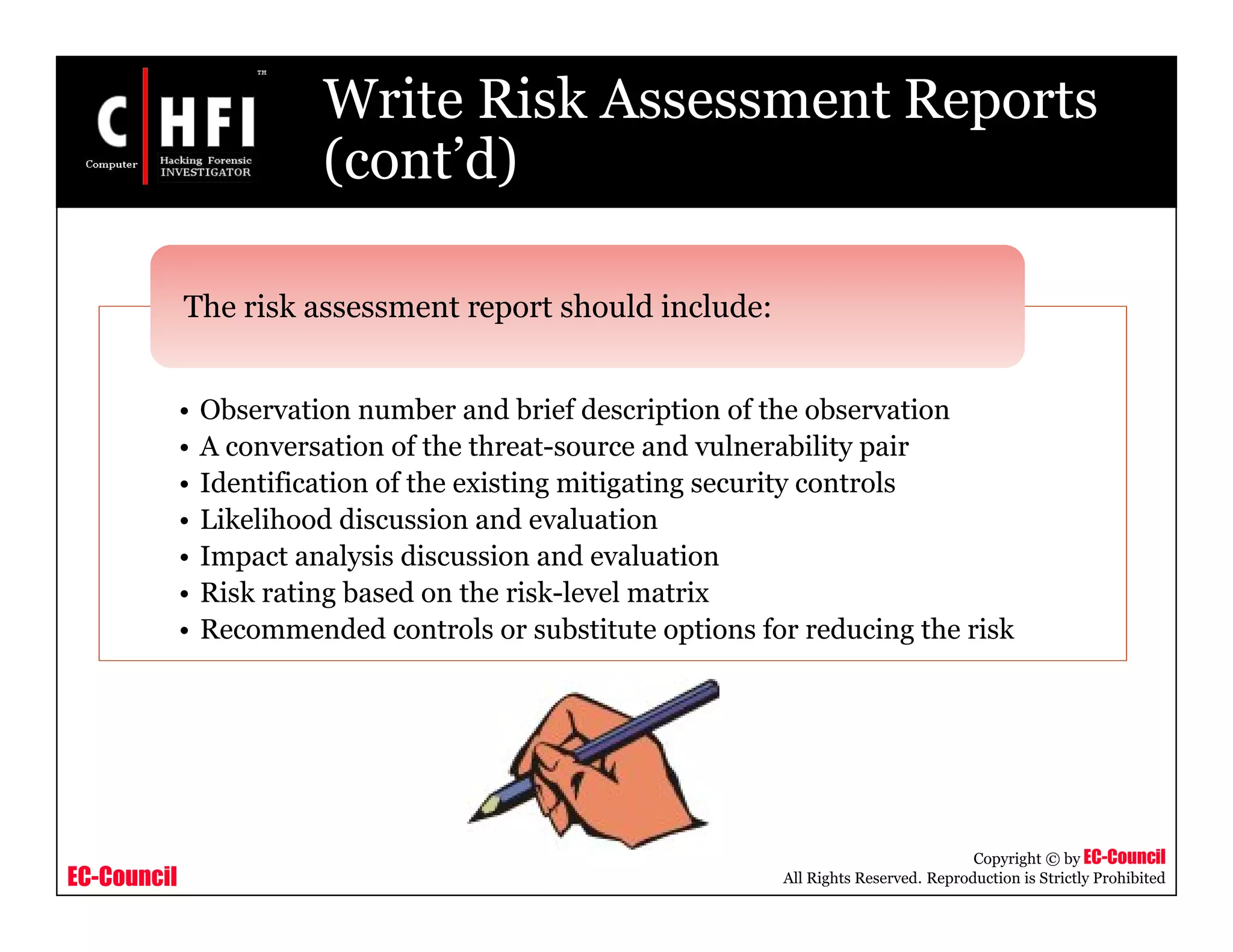 EC-Council
Copyright © by EC-Council
All Rights Reserved. Reproduction is Strictly Prohibited
Write Risk Assessment Reports
(cont’d)
• Observation number and brief description of the observation
• A conversation of the threat-source and vulnerability pair
• Identification of the existing mitigating security controls
• Likelihood discussion and evaluation
• Impact analysis discussion and evaluation
• Risk rating based on the risk-level matrix
• Recommended controls or substitute options for reducing the risk
The risk assessment report should include:
 