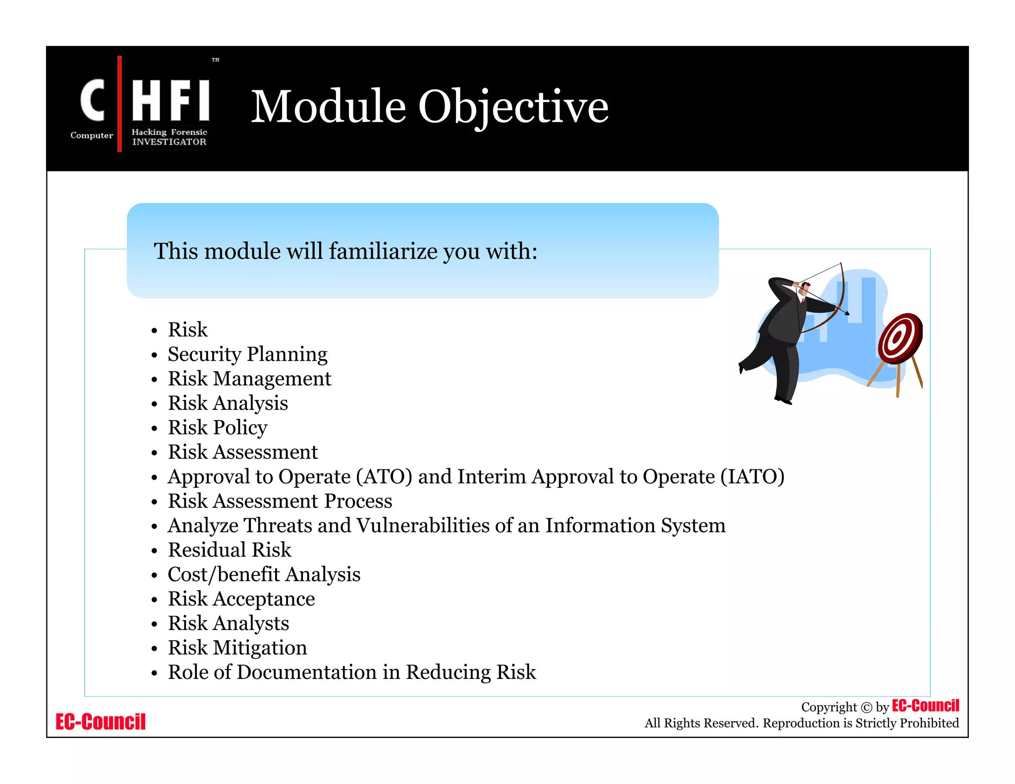 EC-Council
Copyright © by EC-Council
All Rights Reserved. Reproduction is Strictly Prohibited
Module Objective
• Risk
• Security Planning
• Risk Management
• Risk Analysis
• Risk Policy
• Risk Assessment
• Approval to Operate (ATO) and Interim Approval to Operate (IATO)
• Risk Assessment Process
• Analyze Threats and Vulnerabilities of an Information System
• Residual Risk
• Cost/benefit Analysis
• Risk Acceptance
• Risk Analysts
• Risk Mitigation
• Role of Documentation in Reducing Risk
This module will familiarize you with:
 