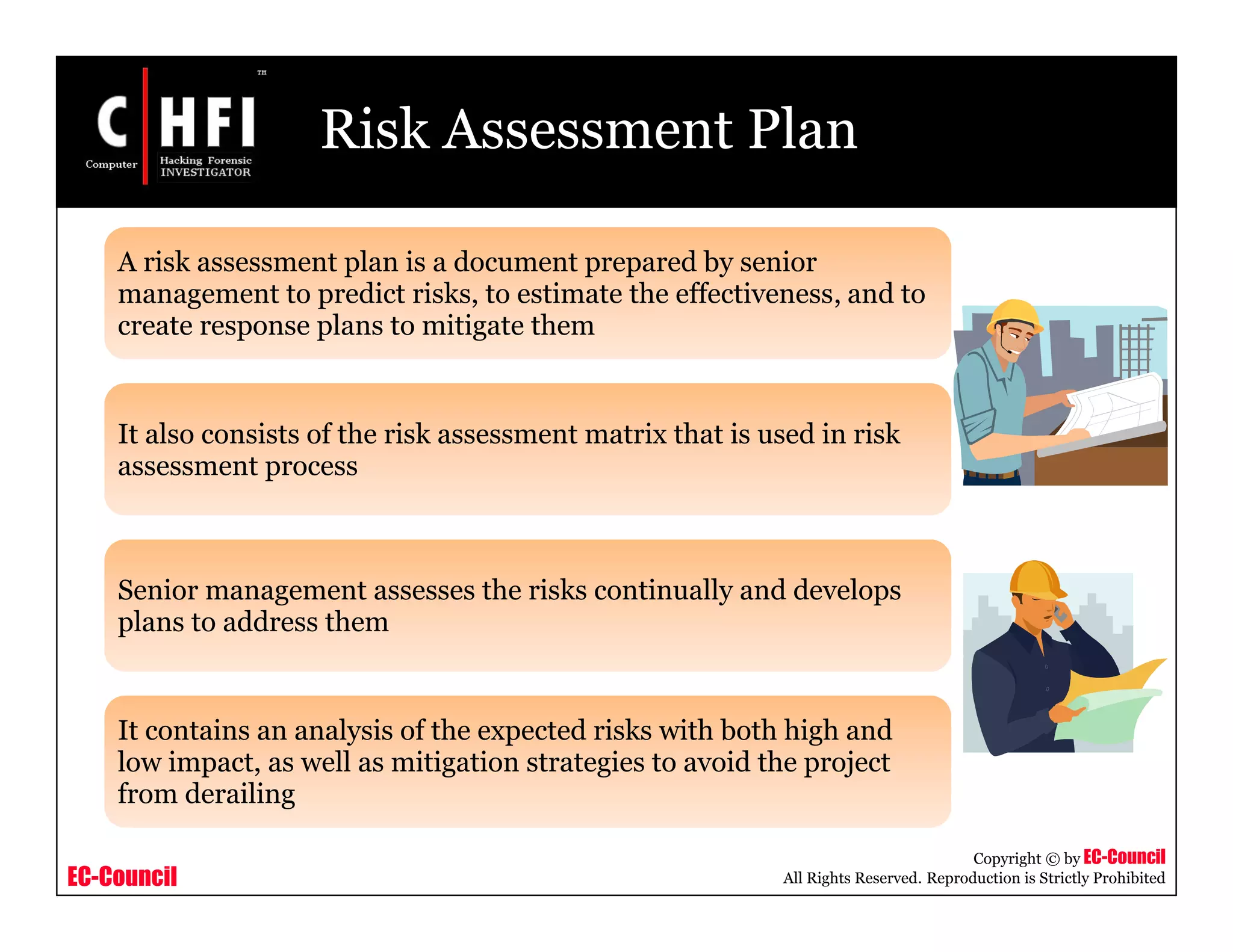 EC-Council
Copyright © by EC-Council
All Rights Reserved. Reproduction is Strictly Prohibited
Risk Assessment Plan
A risk assessment plan is a document prepared by senior
management to predict risks, to estimate the effectiveness, and to
create response plans to mitigate them
It also consists of the risk assessment matrix that is used in risk
assessment process
Senior management assesses the risks continually and develops
plans to address them
It contains an analysis of the expected risks with both high and
low impact, as well as mitigation strategies to avoid the project
from derailing
 