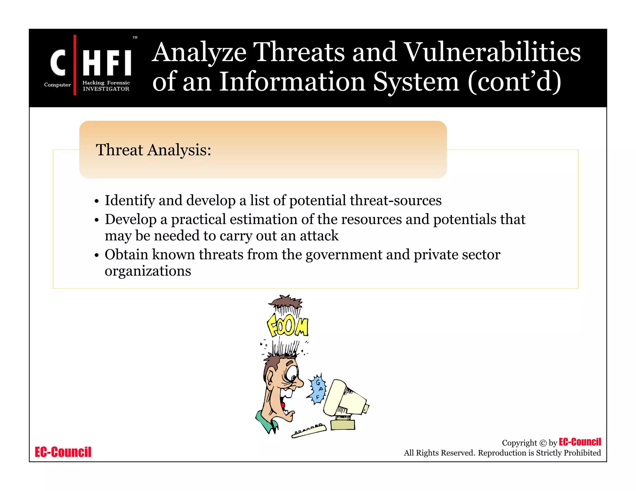 EC-Council
Copyright © by EC-Council
All Rights Reserved. Reproduction is Strictly Prohibited
Analyze Threats and Vulnerabilities
of an Information System (cont’d)
• Identify and develop a list of potential threat-sources
• Develop a practical estimation of the resources and potentials that
may be needed to carry out an attack
• Obtain known threats from the government and private sector
organizations
Threat Analysis:
 
