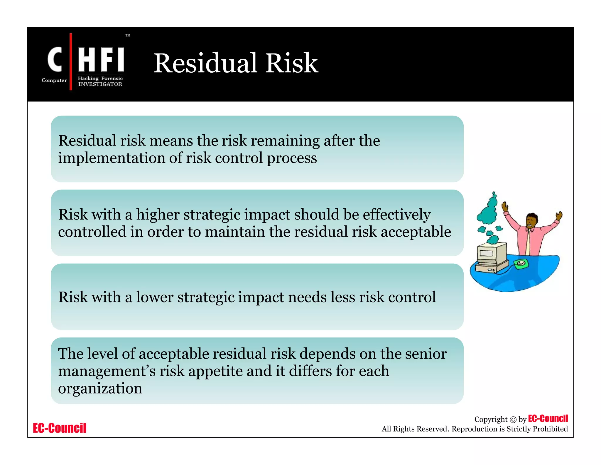 EC-Council
Copyright © by EC-Council
All Rights Reserved. Reproduction is Strictly Prohibited
Residual Risk
Residual risk means the risk remaining after the
implementation of risk control process
Risk with a higher strategic impact should be effectively
controlled in order to maintain the residual risk acceptable
Risk with a lower strategic impact needs less risk control
The level of acceptable residual risk depends on the senior
management’s risk appetite and it differs for each
organization
 