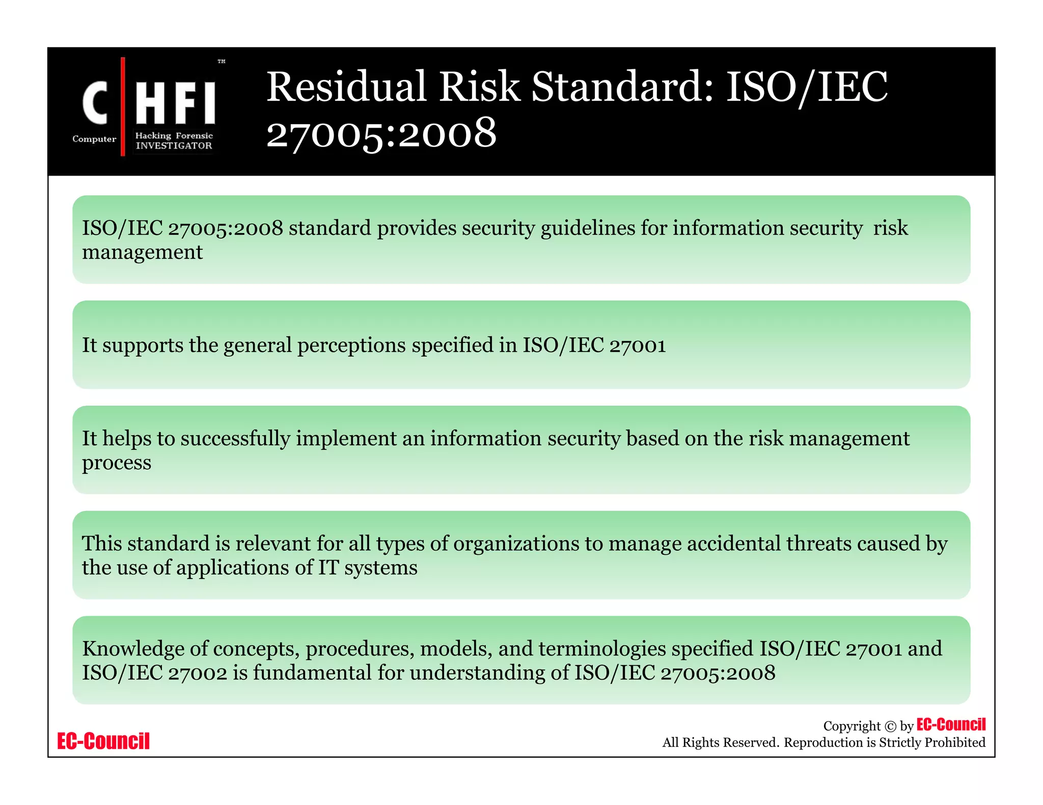 EC-Council
Copyright © by EC-Council
All Rights Reserved. Reproduction is Strictly Prohibited
Residual Risk Standard: ISO/IEC
27005:2008
ISO/IEC 27005:2008 standard provides security guidelines for information security risk
management
It supports the general perceptions specified in ISO/IEC 27001
It helps to successfully implement an information security based on the risk management
process
This standard is relevant for all types of organizations to manage accidental threats caused by
the use of applications of IT systems
Knowledge of concepts, procedures, models, and terminologies specified ISO/IEC 27001 and
ISO/IEC 27002 is fundamental for understanding of ISO/IEC 27005:2008
 