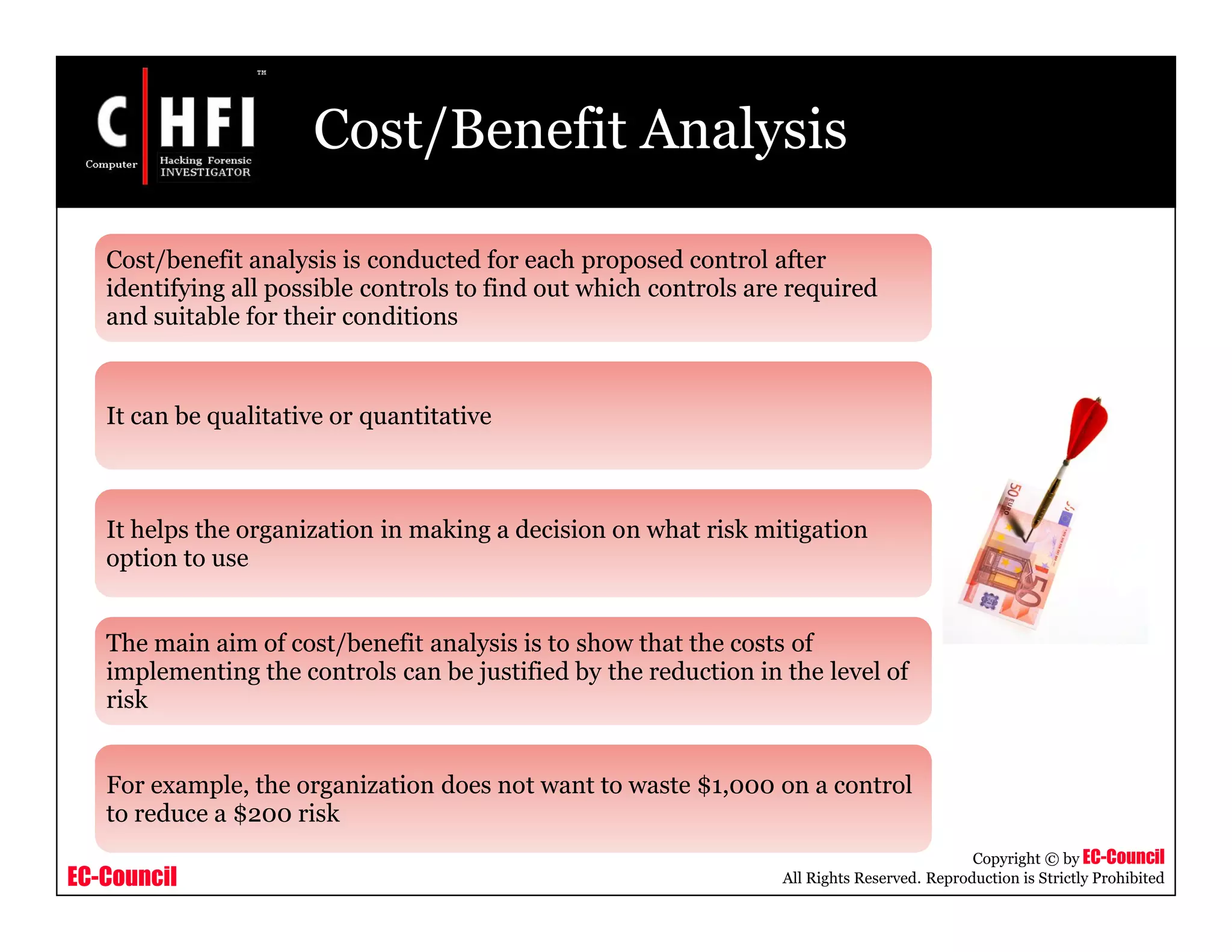 EC-Council
Copyright © by EC-Council
All Rights Reserved. Reproduction is Strictly Prohibited
Cost/Benefit Analysis
Cost/benefit analysis is conducted for each proposed control after
identifying all possible controls to find out which controls are required
and suitable for their conditions
It can be qualitative or quantitative
It helps the organization in making a decision on what risk mitigation
option to use
The main aim of cost/benefit analysis is to show that the costs of
implementing the controls can be justified by the reduction in the level of
risk
For example, the organization does not want to waste $1,000 on a control
to reduce a $200 risk
 