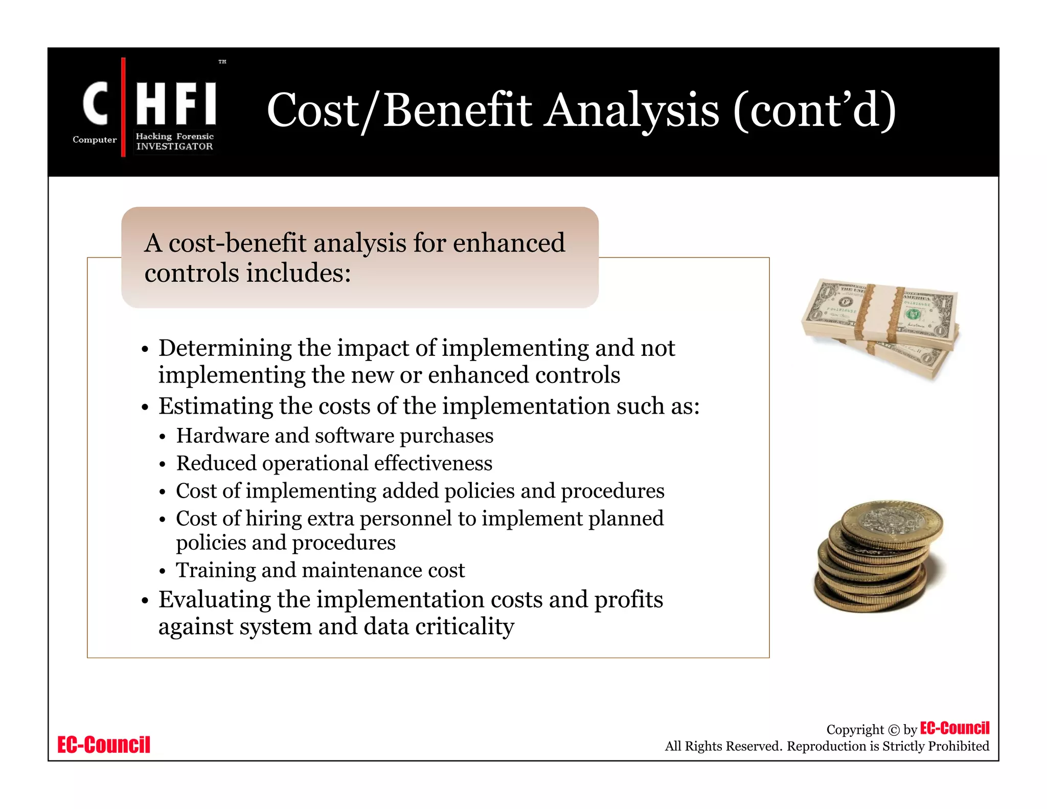 EC-Council
Copyright © by EC-Council
All Rights Reserved. Reproduction is Strictly Prohibited
Cost/Benefit Analysis (cont’d)
• Determining the impact of implementing and not
implementing the new or enhanced controls
• Estimating the costs of the implementation such as:
• Hardware and software purchases
• Reduced operational effectiveness
• Cost of implementing added policies and procedures
• Cost of hiring extra personnel to implement planned
policies and procedures
• Training and maintenance cost
• Evaluating the implementation costs and profits
against system and data criticality
A cost-benefit analysis for enhanced
controls includes:
 