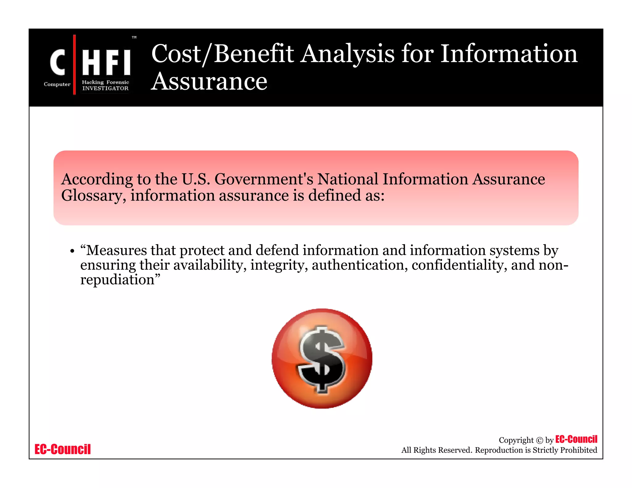 EC-Council
Copyright © by EC-Council
All Rights Reserved. Reproduction is Strictly Prohibited
Cost/Benefit Analysis for Information
Assurance
According to the U.S. Government's National Information Assurance
Glossary, information assurance is defined as:
• “Measures that protect and defend information and information systems by
ensuring their availability, integrity, authentication, confidentiality, and non-
repudiation”
 
