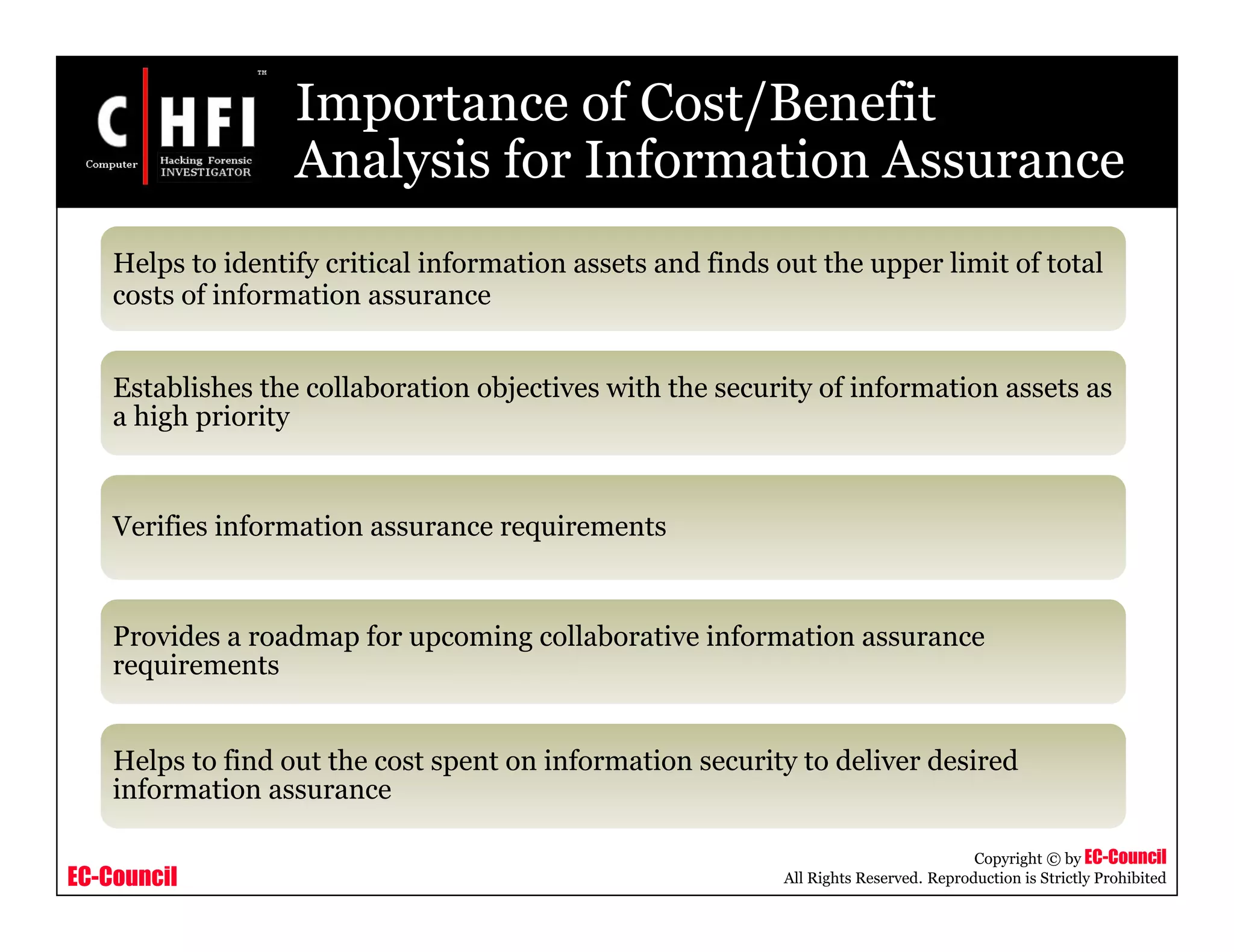 EC-Council
Copyright © by EC-Council
All Rights Reserved. Reproduction is Strictly Prohibited
Importance of Cost/Benefit
Analysis for Information Assurance
Helps to identify critical information assets and finds out the upper limit of total
costs of information assurance
Establishes the collaboration objectives with the security of information assets as
a high priority
Verifies information assurance requirements
Provides a roadmap for upcoming collaborative information assurance
requirements
Helps to find out the cost spent on information security to deliver desired
information assurance
 