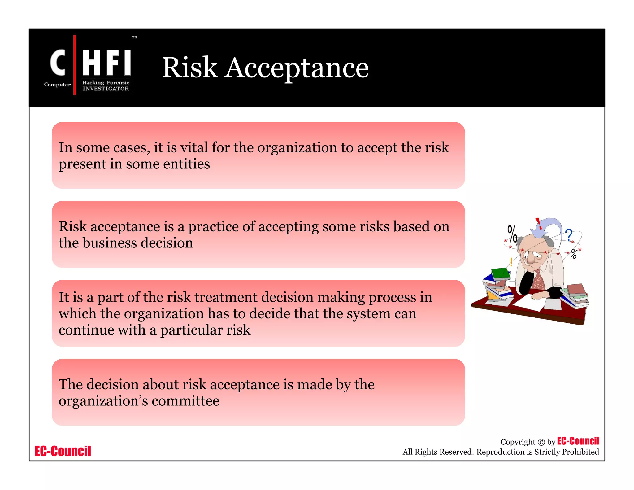 EC-Council
Copyright © by EC-Council
All Rights Reserved. Reproduction is Strictly Prohibited
Risk Acceptance
In some cases, it is vital for the organization to accept the risk
present in some entities
Risk acceptance is a practice of accepting some risks based on
the business decision
It is a part of the risk treatment decision making process in
which the organization has to decide that the system can
continue with a particular risk
The decision about risk acceptance is made by the
organization’s committee
 