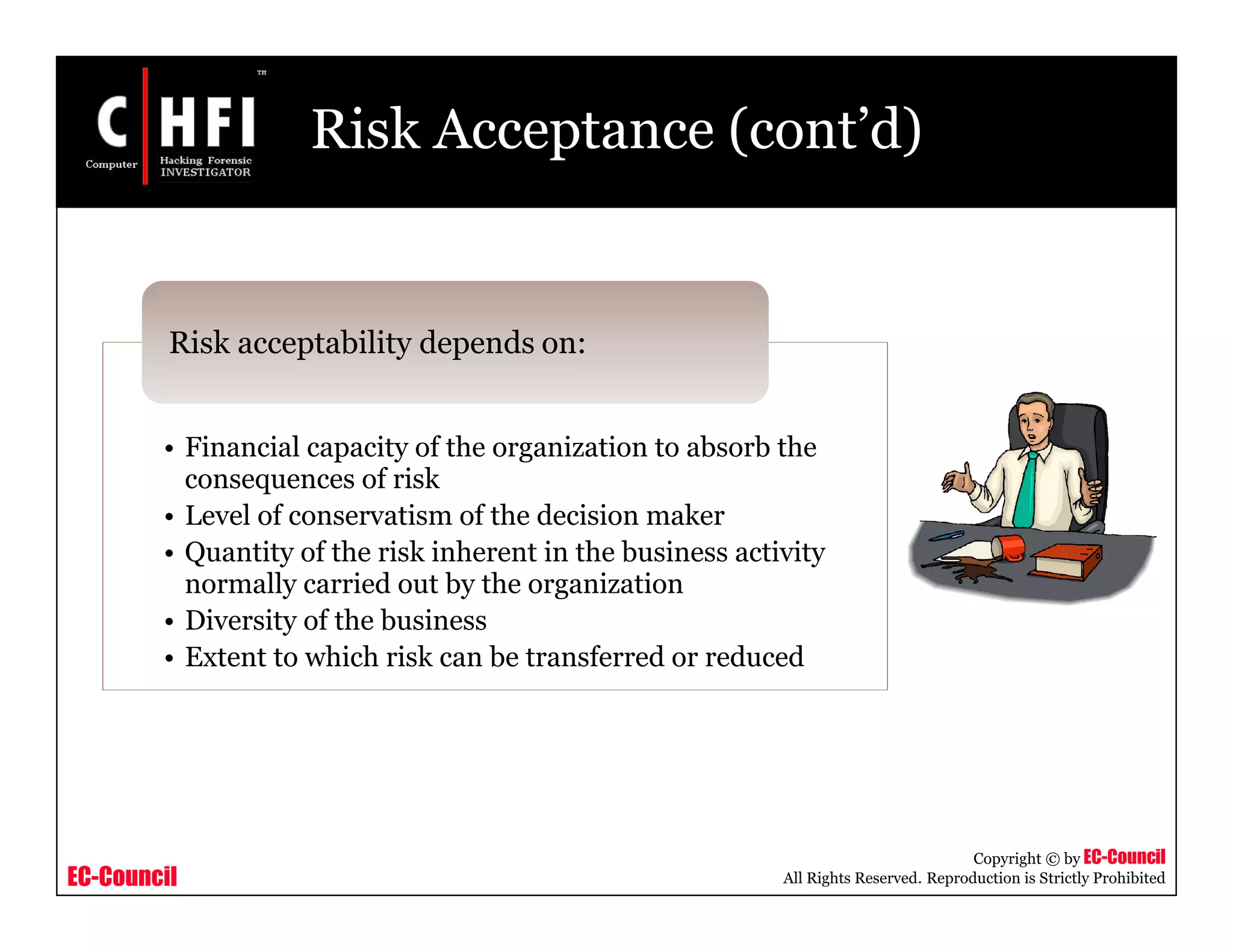 EC-Council
Copyright © by EC-Council
All Rights Reserved. Reproduction is Strictly Prohibited
Risk Acceptance (cont’d)
• Financial capacity of the organization to absorb the
consequences of risk
• Level of conservatism of the decision maker
• Quantity of the risk inherent in the business activity
normally carried out by the organization
• Diversity of the business
• Extent to which risk can be transferred or reduced
Risk acceptability depends on:
 