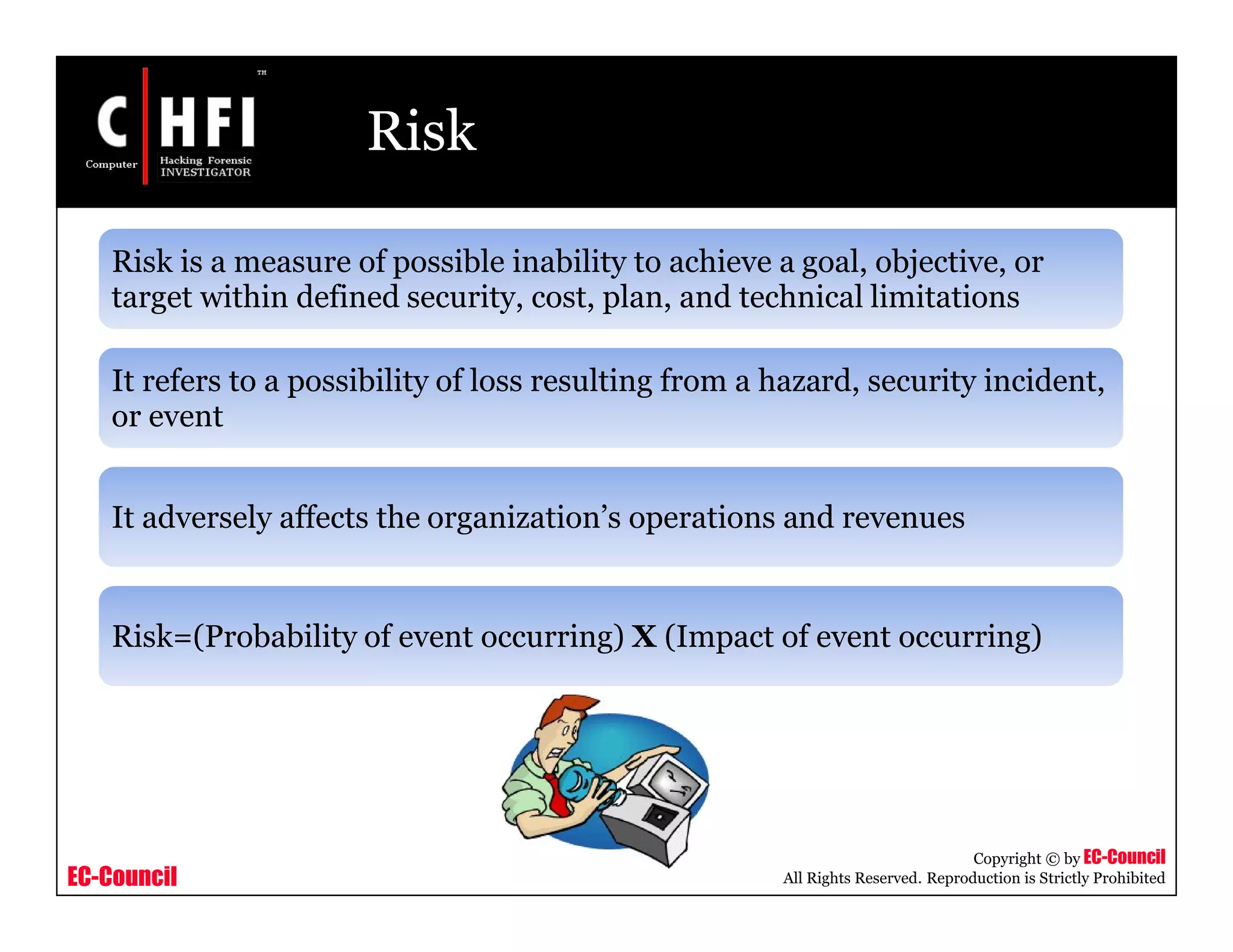 EC-Council
Copyright © by EC-Council
All Rights Reserved. Reproduction is Strictly Prohibited
Risk
Risk is a measure of possible inability to achieve a goal, objective, or
target within defined security, cost, plan, and technical limitations
It refers to a possibility of loss resulting from a hazard, security incident,
or event
It adversely affects the organization’s operations and revenues
Risk=(Probability of event occurring) X (Impact of event occurring)
 