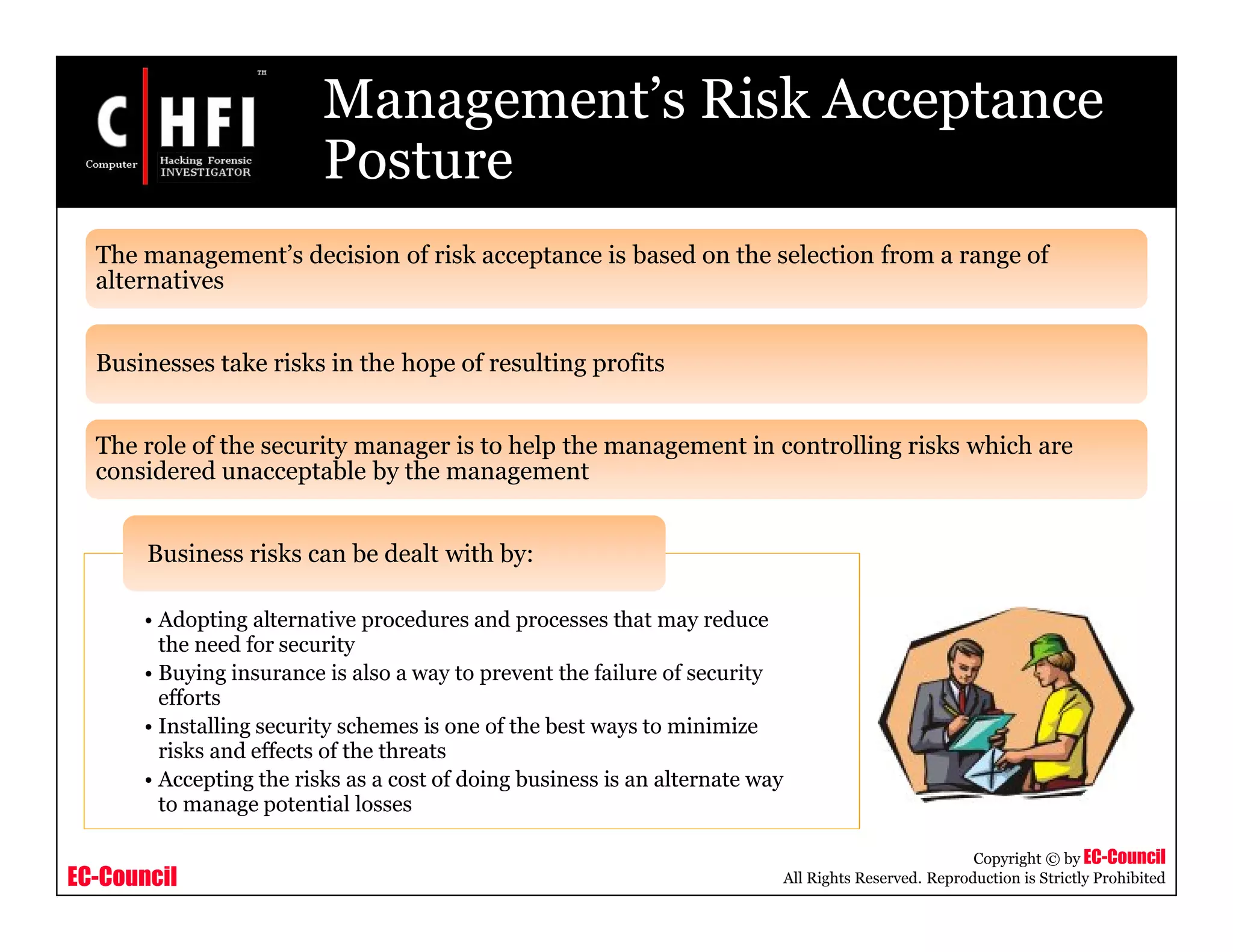 EC-Council
Copyright © by EC-Council
All Rights Reserved. Reproduction is Strictly Prohibited
Management’s Risk Acceptance
Posture
The management’s decision of risk acceptance is based on the selection from a range of
alternatives
Businesses take risks in the hope of resulting profits
The role of the security manager is to help the management in controlling risks which are
considered unacceptable by the management
• Adopting alternative procedures and processes that may reduce
the need for security
• Buying insurance is also a way to prevent the failure of security
efforts
• Installing security schemes is one of the best ways to minimize
risks and effects of the threats
• Accepting the risks as a cost of doing business is an alternate way
to manage potential losses
Business risks can be dealt with by:
 