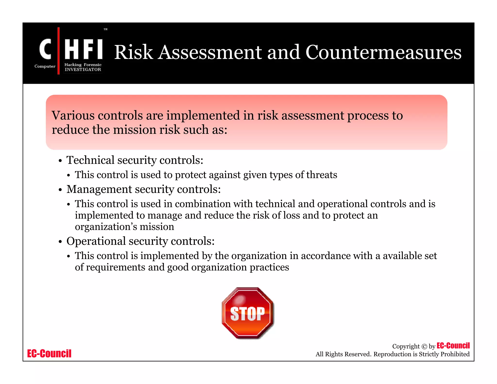 EC-Council
Copyright © by EC-Council
All Rights Reserved. Reproduction is Strictly Prohibited
Risk Assessment and Countermeasures
Various controls are implemented in risk assessment process to
reduce the mission risk such as:
• Technical security controls:
• This control is used to protect against given types of threats
• Management security controls:
• This control is used in combination with technical and operational controls and is
implemented to manage and reduce the risk of loss and to protect an
organization’s mission
• Operational security controls:
• This control is implemented by the organization in accordance with a available set
of requirements and good organization practices
 