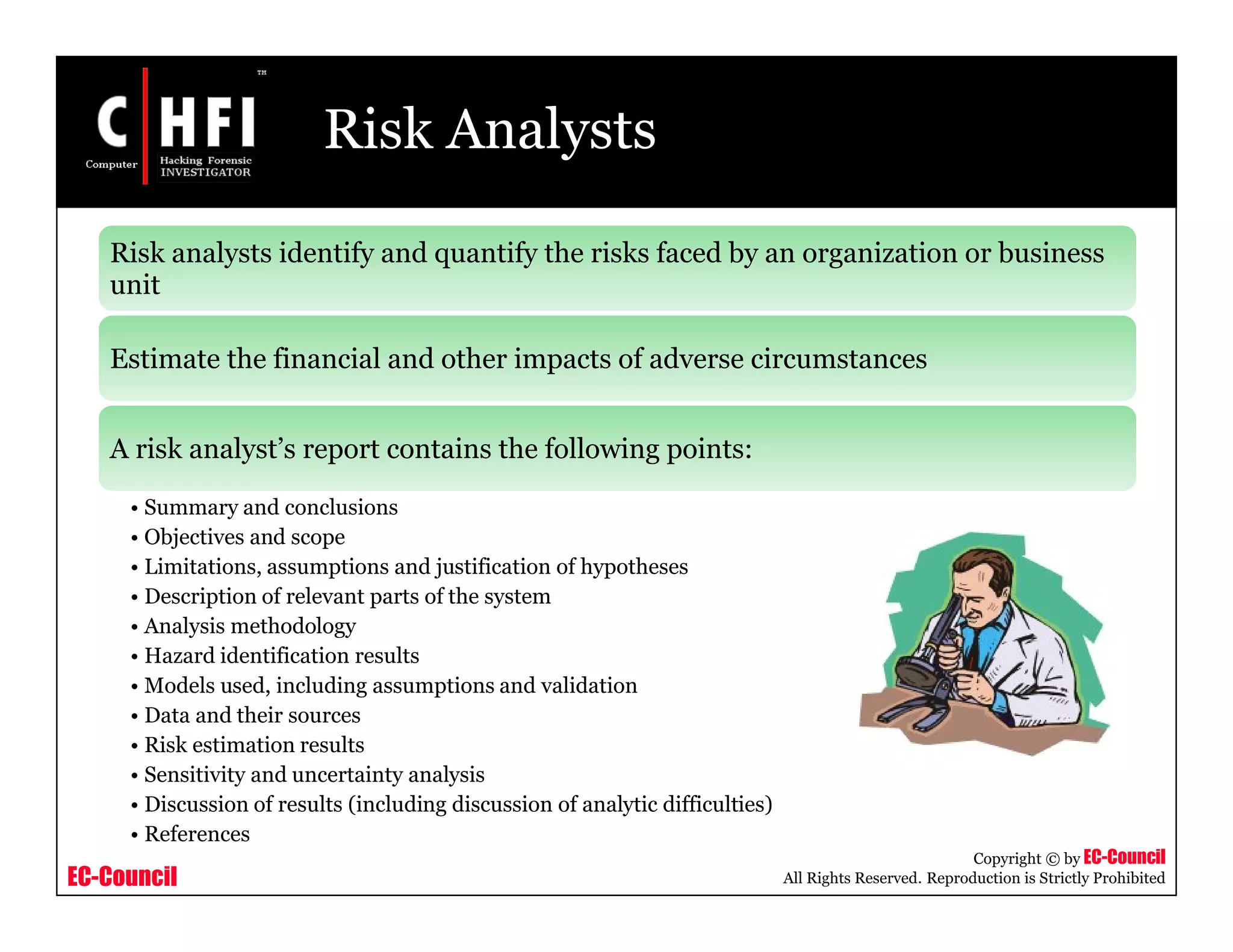 EC-Council
Copyright © by EC-Council
All Rights Reserved. Reproduction is Strictly Prohibited
Risk Analysts
Risk analysts identify and quantify the risks faced by an organization or business
unit
Estimate the financial and other impacts of adverse circumstances
A risk analyst’s report contains the following points:
• Summary and conclusions
• Objectives and scope
• Limitations, assumptions and justification of hypotheses
• Description of relevant parts of the system
• Analysis methodology
• Hazard identification results
• Models used, including assumptions and validation
• Data and their sources
• Risk estimation results
• Sensitivity and uncertainty analysis
• Discussion of results (including discussion of analytic difficulties)
• References
 