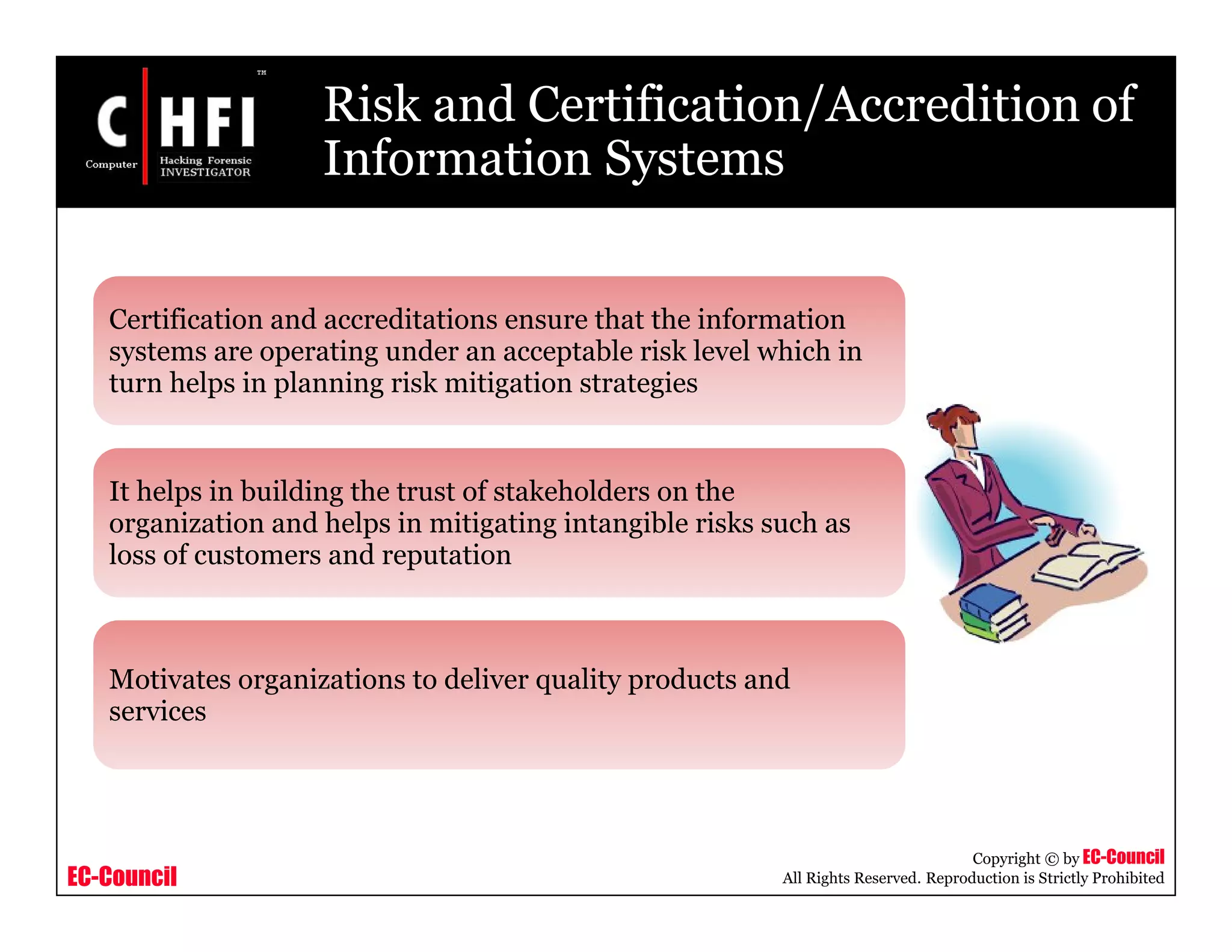 EC-Council
Copyright © by EC-Council
All Rights Reserved. Reproduction is Strictly Prohibited
Risk and Certification/Accredition of
Information Systems
Certification and accreditations ensure that the information
systems are operating under an acceptable risk level which in
turn helps in planning risk mitigation strategies
It helps in building the trust of stakeholders on the
organization and helps in mitigating intangible risks such as
loss of customers and reputation
Motivates organizations to deliver quality products and
services
 