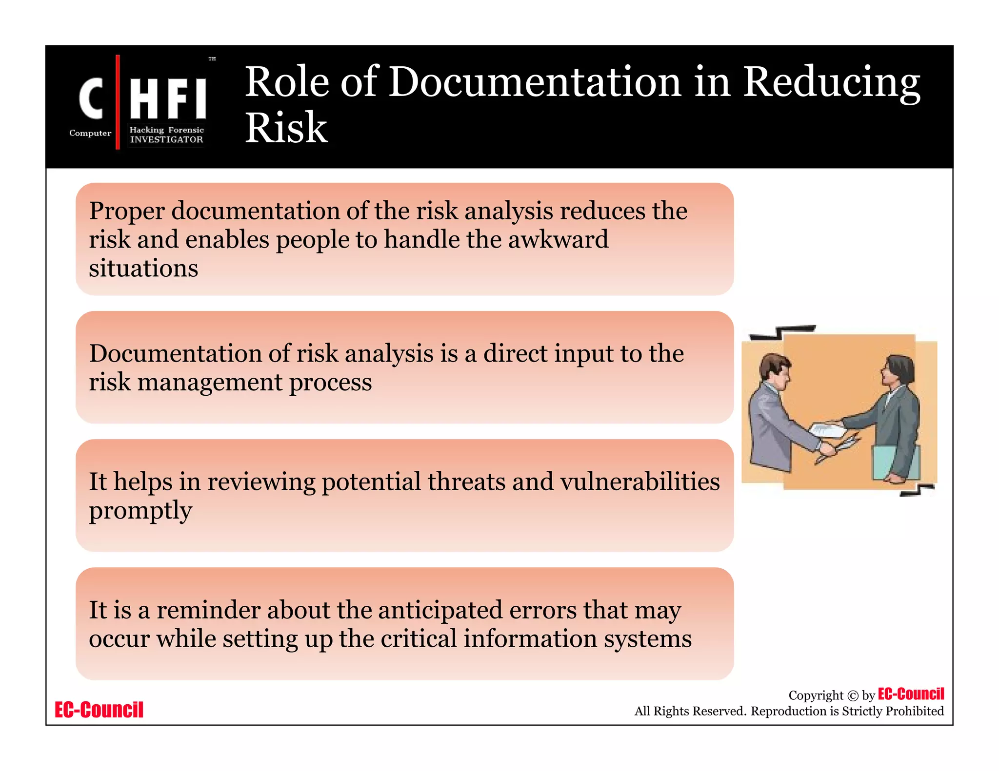 EC-Council
Copyright © by EC-Council
All Rights Reserved. Reproduction is Strictly Prohibited
Role of Documentation in Reducing
Risk
Proper documentation of the risk analysis reduces the
risk and enables people to handle the awkward
situations
Documentation of risk analysis is a direct input to the
risk management process
It helps in reviewing potential threats and vulnerabilities
promptly
It is a reminder about the anticipated errors that may
occur while setting up the critical information systems
 
