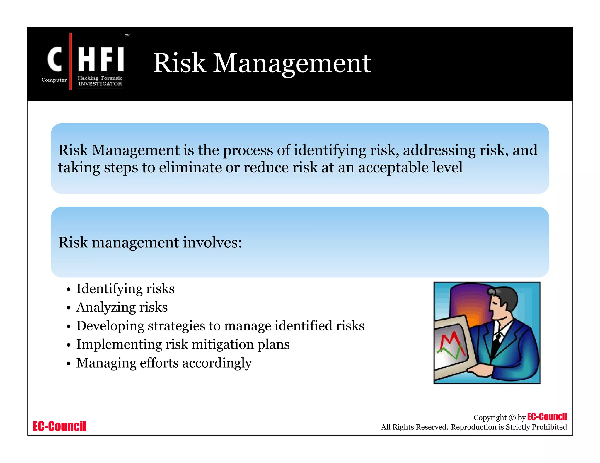 EC-Council
Copyright © by EC-Council
All Rights Reserved. Reproduction is Strictly Prohibited
Risk Management
Risk Management is the process of identifying risk, addressing risk, and
taking steps to eliminate or reduce risk at an acceptable level
Risk management involves:
• Identifying risks
• Analyzing risks
• Developing strategies to manage identified risks
• Implementing risk mitigation plans
• Managing efforts accordingly
 