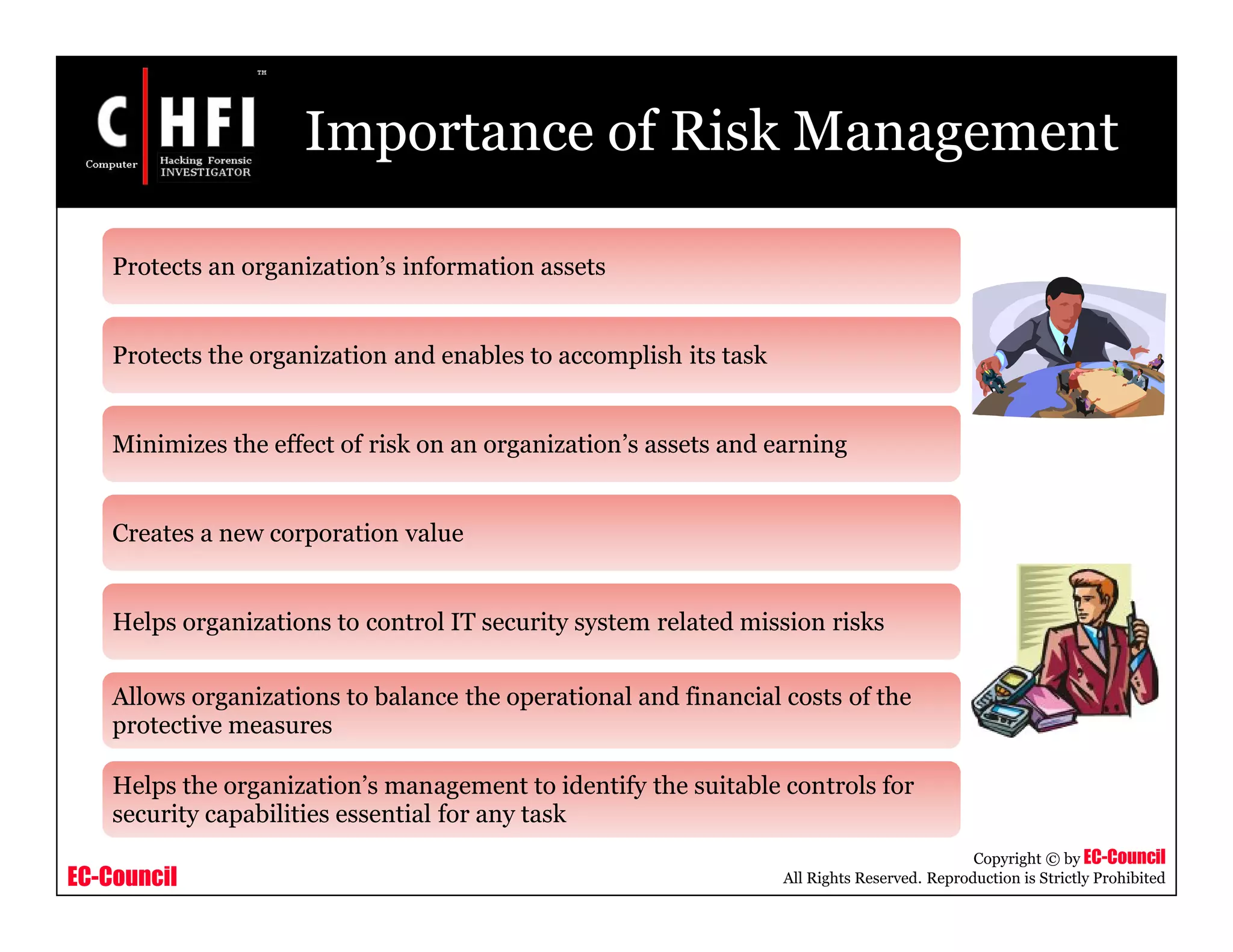 EC-Council
Copyright © by EC-Council
All Rights Reserved. Reproduction is Strictly Prohibited
Importance of Risk Management
Protects an organization’s information assets
Protects the organization and enables to accomplish its task
Minimizes the effect of risk on an organization’s assets and earning
Creates a new corporation value
Helps organizations to control IT security system related mission risks
Allows organizations to balance the operational and financial costs of the
protective measures
Helps the organization’s management to identify the suitable controls for
security capabilities essential for any task
 
