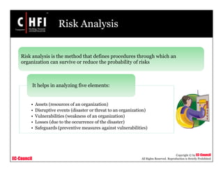 EC-Council
Copyright © by EC-Council
All Rights Reserved. Reproduction is Strictly Prohibited
Risk Analysis
• Assets (resources of an organization)
• Disruptive events (disaster or threat to an organization)
• Vulnerabilities (weakness of an organization)
• Losses (due to the occurrence of the disaster)
• Safeguards (preventive measures against vulnerabilities)
It helps in analyzing five elements:
Risk analysis is the method that defines procedures through which an
organization can survive or reduce the probability of risks
 