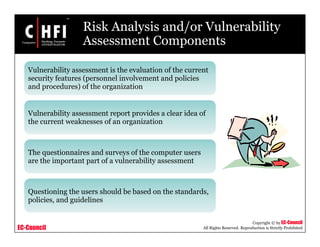 EC-Council
Copyright © by EC-Council
All Rights Reserved. Reproduction is Strictly Prohibited
Risk Analysis and/or Vulnerability
Assessment Components
Vulnerability assessment is the evaluation of the current
security features (personnel involvement and policies
and procedures) of the organization
Vulnerability assessment report provides a clear idea of
the current weaknesses of an organization
The questionnaires and surveys of the computer users
are the important part of a vulnerability assessment
Questioning the users should be based on the standards,
policies, and guidelines
 