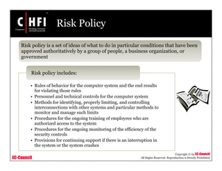EC-Council
Copyright © by EC-Council
All Rights Reserved. Reproduction is Strictly Prohibited
Risk Policy
Risk policy is a set of ideas of what to do in particular conditions that have been
approved authoritatively by a group of people, a business organization, or
government
• Rules of behavior for the computer system and the end results
for violating those rules
• Personnel and technical controls for the computer system
• Methods for identifying, properly limiting, and controlling
interconnections with other systems and particular methods to
monitor and manage such limits
• Procedures for the ongoing training of employees who are
authorized access to the system
• Procedures for the ongoing monitoring of the efficiency of the
security controls
• Provisions for continuing support if there is an interruption in
the system or the system crashes
Risk policy includes:
 