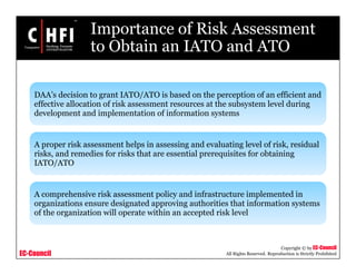 EC-Council
Copyright © by EC-Council
All Rights Reserved. Reproduction is Strictly Prohibited
Importance of Risk Assessment
to Obtain an IATO and ATO
DAA’s decision to grant IATO/ATO is based on the perception of an efficient and
effective allocation of risk assessment resources at the subsystem level during
development and implementation of information systems
A proper risk assessment helps in assessing and evaluating level of risk, residual
risks, and remedies for risks that are essential prerequisites for obtaining
IATO/ATO
A comprehensive risk assessment policy and infrastructure implemented in
organizations ensure designated approving authorities that information systems
of the organization will operate within an accepted risk level
 