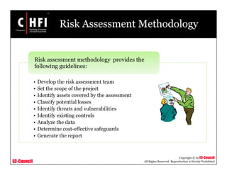 EC-Council
Copyright © by EC-Council
All Rights Reserved. Reproduction is Strictly Prohibited
Risk Assessment Methodology
• Develop the risk assessment team
• Set the scope of the project
• Identify assets covered by the assessment
• Classify potential losses
• Identify threats and vulnerabilities
• Identify existing controls
• Analyze the data
• Determine cost-effective safeguards
• Generate the report
Risk assessment methodology provides the
following guidelines:
 