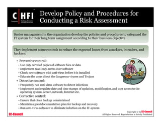 EC-Council
Copyright © by EC-Council
All Rights Reserved. Reproduction is Strictly Prohibited
Develop Policy and Procedures for
Conducting a Risk Assessment
Senior management in the organization develop the policies and procedures to safeguard the
IT system for their long term assignment according to their business objective
They implement some controls to reduce the expected losses from attackers, intruders, and
hackers:
• Preventive control:
• Use only certified copies of software files or data
• Implement read-only access over software
• Check new software with anti-virus before it is installed
• Educate the users about the dangerous viruses and Trojans
• Detective control:
• Frequently run anti-virus software to detect infections
• Implement and regulate date and time stamps of updation, modification, and user access to the
operating system, server, network, Internet etc.
• Corrective control:
• Ensure that clean backup is maintained
• Maintain a good documentation plan for backup and recovery
• Run anti-virus software to eliminate infection on the IT-system
 