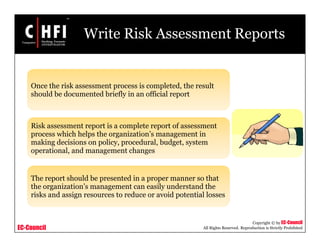 EC-Council
Copyright © by EC-Council
All Rights Reserved. Reproduction is Strictly Prohibited
Write Risk Assessment Reports
Once the risk assessment process is completed, the result
should be documented briefly in an official report
Risk assessment report is a complete report of assessment
process which helps the organization’s management in
making decisions on policy, procedural, budget, system
operational, and management changes
The report should be presented in a proper manner so that
the organization’s management can easily understand the
risks and assign resources to reduce or avoid potential losses
 