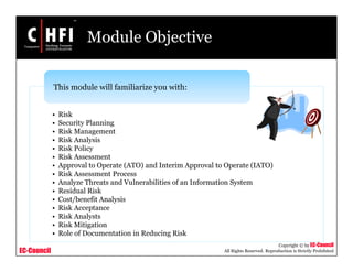 EC-Council
Copyright © by EC-Council
All Rights Reserved. Reproduction is Strictly Prohibited
Module Objective
• Risk
• Security Planning
• Risk Management
• Risk Analysis
• Risk Policy
• Risk Assessment
• Approval to Operate (ATO) and Interim Approval to Operate (IATO)
• Risk Assessment Process
• Analyze Threats and Vulnerabilities of an Information System
• Residual Risk
• Cost/benefit Analysis
• Risk Acceptance
• Risk Analysts
• Risk Mitigation
• Role of Documentation in Reducing Risk
This module will familiarize you with:
 