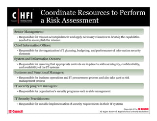EC-Council
Copyright © by EC-Council
All Rights Reserved. Reproduction is Strictly Prohibited
Coordinate Resources to Perform
a Risk Assessment
Senior Management:
• Responsible for mission accomplishment and apply necessary resources to develop the capabilities
needed to accomplish the mission
Chief Information Officer:
• Responsible for the organization’s IT planning, budgeting, and performance of information security
elements
System and Information Owners:
• Responsible for ensuring that appropriate controls are in place to address integrity, confidentiality,
and availability of the IT systems
Business and Functional Managers:
• Responsible for business operations and IT procurement process and also take part in risk
management process
IT security program managers:
• Responsible for organization’s security programs such as risk management
IT Security Practitioners:
• Responsible for suitable implementation of security requirements in their IT systems
 
