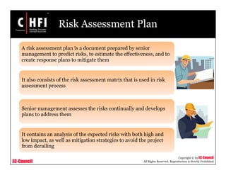 EC-Council
Copyright © by EC-Council
All Rights Reserved. Reproduction is Strictly Prohibited
Risk Assessment Plan
A risk assessment plan is a document prepared by senior
management to predict risks, to estimate the effectiveness, and to
create response plans to mitigate them
It also consists of the risk assessment matrix that is used in risk
assessment process
Senior management assesses the risks continually and develops
plans to address them
It contains an analysis of the expected risks with both high and
low impact, as well as mitigation strategies to avoid the project
from derailing
 