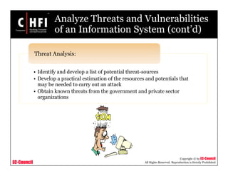 EC-Council
Copyright © by EC-Council
All Rights Reserved. Reproduction is Strictly Prohibited
Analyze Threats and Vulnerabilities
of an Information System (cont’d)
• Identify and develop a list of potential threat-sources
• Develop a practical estimation of the resources and potentials that
may be needed to carry out an attack
• Obtain known threats from the government and private sector
organizations
Threat Analysis:
 