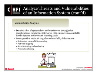 EC-Council
Copyright © by EC-Council
All Rights Reserved. Reproduction is Strictly Prohibited
Analyze Threats and Vulnerabilities
of an Information System (cont’d)
• Develop a list of system flaws and weaknesses through site
investigations, conducting interviews with employees accountable
for the system, and network scanning tools
• Some practical methods to gather vulnerability information:
• Automated vulnerability scanning
• Network mapping
• Security testing and evaluation
• Penetration testing
Vulnerability Analysis:
 