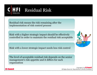 EC-Council
Copyright © by EC-Council
All Rights Reserved. Reproduction is Strictly Prohibited
Residual Risk
Residual risk means the risk remaining after the
implementation of risk control process
Risk with a higher strategic impact should be effectively
controlled in order to maintain the residual risk acceptable
Risk with a lower strategic impact needs less risk control
The level of acceptable residual risk depends on the senior
management’s risk appetite and it differs for each
organization
 