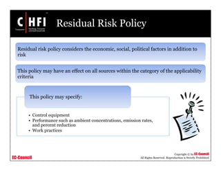 EC-Council
Copyright © by EC-Council
All Rights Reserved. Reproduction is Strictly Prohibited
Residual Risk Policy
Residual risk policy considers the economic, social, political factors in addition to
risk
This policy may have an effect on all sources within the category of the applicability
criteria
• Control equipment
• Performance such as ambient concentrations, emission rates,
and percent reduction
• Work practices
This policy may specify:
 