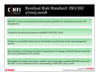 EC-Council
Copyright © by EC-Council
All Rights Reserved. Reproduction is Strictly Prohibited
Residual Risk Standard: ISO/IEC
27005:2008
ISO/IEC 27005:2008 standard provides security guidelines for information security risk
management
It supports the general perceptions specified in ISO/IEC 27001
It helps to successfully implement an information security based on the risk management
process
This standard is relevant for all types of organizations to manage accidental threats caused by
the use of applications of IT systems
Knowledge of concepts, procedures, models, and terminologies specified ISO/IEC 27001 and
ISO/IEC 27002 is fundamental for understanding of ISO/IEC 27005:2008
 
