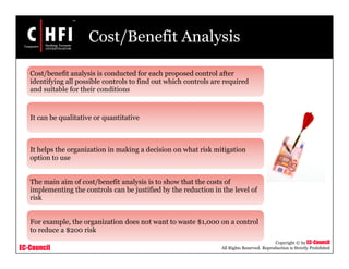 EC-Council
Copyright © by EC-Council
All Rights Reserved. Reproduction is Strictly Prohibited
Cost/Benefit Analysis
Cost/benefit analysis is conducted for each proposed control after
identifying all possible controls to find out which controls are required
and suitable for their conditions
It can be qualitative or quantitative
It helps the organization in making a decision on what risk mitigation
option to use
The main aim of cost/benefit analysis is to show that the costs of
implementing the controls can be justified by the reduction in the level of
risk
For example, the organization does not want to waste $1,000 on a control
to reduce a $200 risk
 