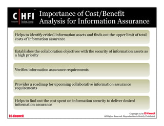 EC-Council
Copyright © by EC-Council
All Rights Reserved. Reproduction is Strictly Prohibited
Importance of Cost/Benefit
Analysis for Information Assurance
Helps to identify critical information assets and finds out the upper limit of total
costs of information assurance
Establishes the collaboration objectives with the security of information assets as
a high priority
Verifies information assurance requirements
Provides a roadmap for upcoming collaborative information assurance
requirements
Helps to find out the cost spent on information security to deliver desired
information assurance
 