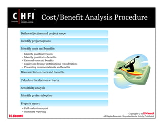 EC-Council
Copyright © by EC-Council
All Rights Reserved. Reproduction is Strictly Prohibited
Cost/Benefit Analysis Procedure
Define objectives and project scope
Identify project options
Identify costs and benefits
• Identify quantitative costs
• Identify quantitative benefits
• External costs and benefits
• Equity and broader distributional considerations
• Presenting incremental costs and benefits
Discount future costs and benefits
Calculate the decision criteria
Sensitivity analysis
Identify preferred option
Prepare report
• Full evaluation report
• Summary reporting
 