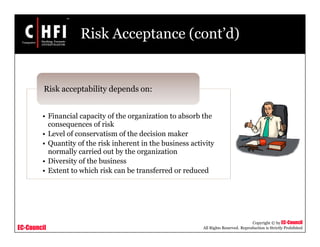 EC-Council
Copyright © by EC-Council
All Rights Reserved. Reproduction is Strictly Prohibited
Risk Acceptance (cont’d)
• Financial capacity of the organization to absorb the
consequences of risk
• Level of conservatism of the decision maker
• Quantity of the risk inherent in the business activity
normally carried out by the organization
• Diversity of the business
• Extent to which risk can be transferred or reduced
Risk acceptability depends on:
 