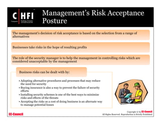 EC-Council
Copyright © by EC-Council
All Rights Reserved. Reproduction is Strictly Prohibited
Management’s Risk Acceptance
Posture
The management’s decision of risk acceptance is based on the selection from a range of
alternatives
Businesses take risks in the hope of resulting profits
The role of the security manager is to help the management in controlling risks which are
considered unacceptable by the management
• Adopting alternative procedures and processes that may reduce
the need for security
• Buying insurance is also a way to prevent the failure of security
efforts
• Installing security schemes is one of the best ways to minimize
risks and effects of the threats
• Accepting the risks as a cost of doing business is an alternate way
to manage potential losses
Business risks can be dealt with by:
 