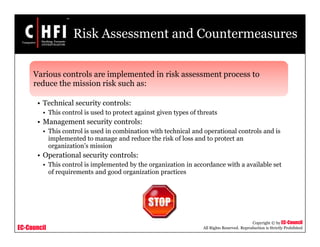 EC-Council
Copyright © by EC-Council
All Rights Reserved. Reproduction is Strictly Prohibited
Risk Assessment and Countermeasures
Various controls are implemented in risk assessment process to
reduce the mission risk such as:
• Technical security controls:
• This control is used to protect against given types of threats
• Management security controls:
• This control is used in combination with technical and operational controls and is
implemented to manage and reduce the risk of loss and to protect an
organization’s mission
• Operational security controls:
• This control is implemented by the organization in accordance with a available set
of requirements and good organization practices
 