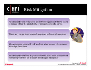 EC-Council
Copyright © by EC-Council
All Rights Reserved. Reproduction is Strictly Prohibited
Risk Mitigation
Risk mitigation encompasses all methodologies and efforts taken
to reduce either the probability or consequences of a threat
These may range from physical measures to financial measures
Risk managers start with risk analysis, then seek to take actions
to mitigate the risks
Risk mitigation efforts may involve direct costs such as increased
capital expenditure on incident handling and response
 