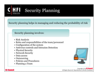 EC-Council
Copyright © by EC-Council
All Rights Reserved. Reproduction is Strictly Prohibited
Security Planning
• Risk Analysis
• Roles and responsibilities of the team/personnel
• Configuration of the system
• Antivirus controls and Intrusion Detection
• Physical Security
• Network Security
• Data access
• Outsourcing
• Policies and Procedures
• Planning a Team
Security planning involves:
Security planning helps in managing and reducing the probability of risk
 
