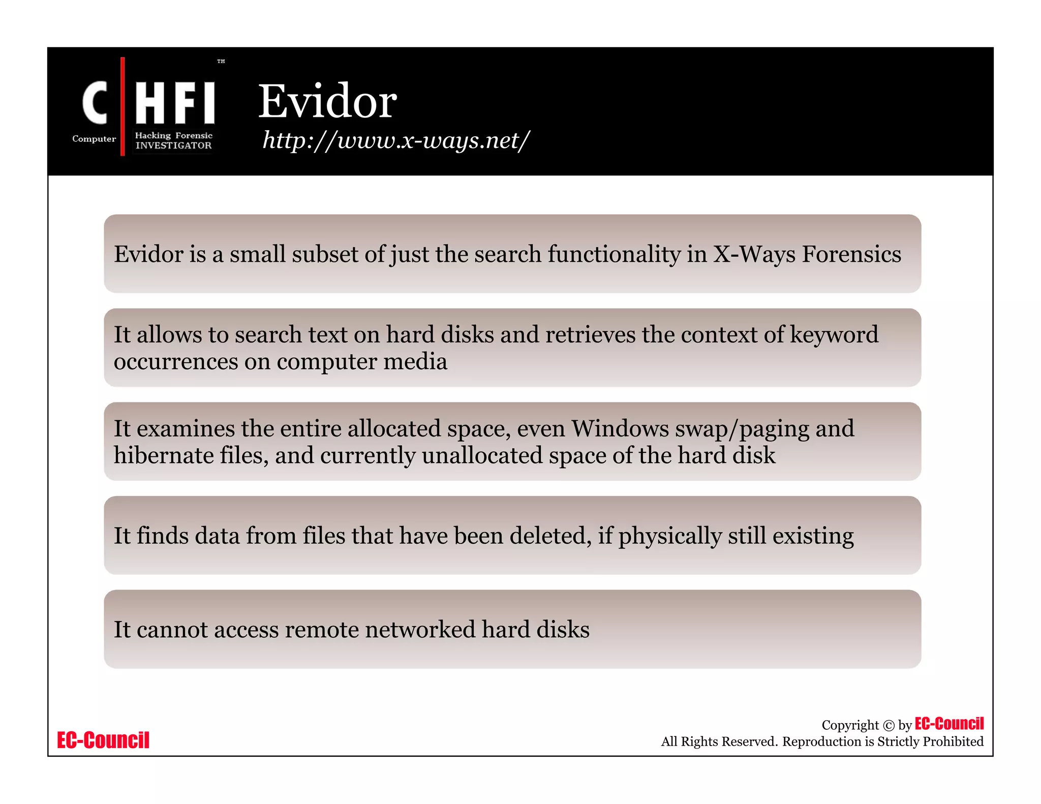 EC-Council
Copyright © by EC-Council
All Rights Reserved. Reproduction is Strictly Prohibited
Evidor
http://www.x-ways.net/
Evidor is a small subset of just the search functionality in X-Ways Forensics
It allows to search text on hard disks and retrieves the context of keyword
occurrences on computer media
It examines the entire allocated space, even Windows swap/paging and
hibernate files, and currently unallocated space of the hard disk
It finds data from files that have been deleted, if physically still existing
It cannot access remote networked hard disks
 