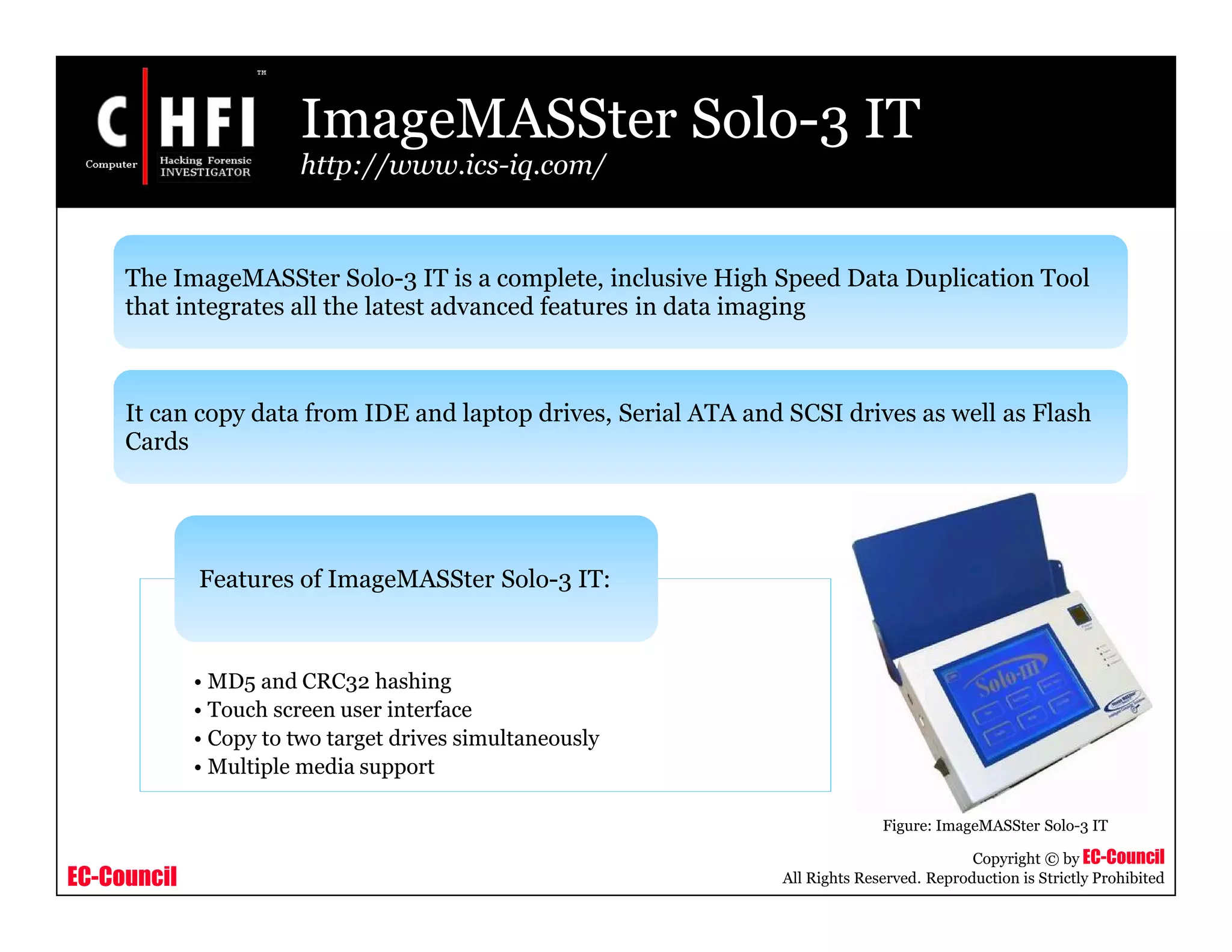 EC-Council
Copyright © by EC-Council
All Rights Reserved. Reproduction is Strictly Prohibited
ImageMASSter Solo-3 IT
http://www.ics-iq.com/
• MD5 and CRC32 hashing
• Touch screen user interface
• Copy to two target drives simultaneously
• Multiple media support
Features of ImageMASSter Solo-3 IT:
Figure: ImageMASSter Solo-3 IT
The ImageMASSter Solo-3 IT is a complete, inclusive High Speed Data Duplication Tool
that integrates all the latest advanced features in data imaging
It can copy data from IDE and laptop drives, Serial ATA and SCSI drives as well as Flash
Cards
 