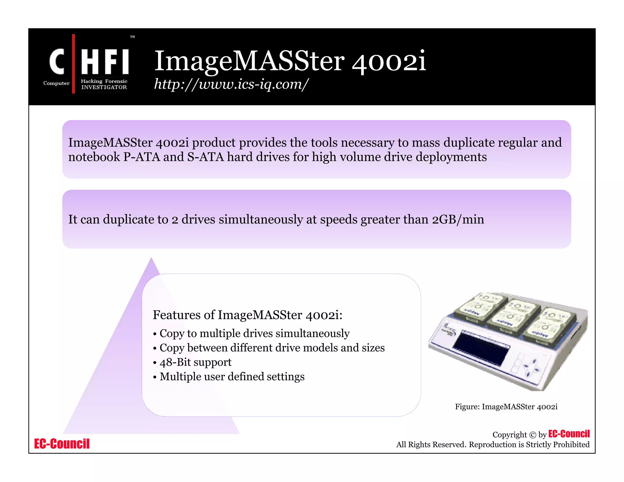 EC-Council
Copyright © by EC-Council
All Rights Reserved. Reproduction is Strictly Prohibited
ImageMASSter 4002i
http://www.ics-iq.com/
Features of ImageMASSter 4002i:
• Copy to multiple drives simultaneously
• Copy between different drive models and sizes
• 48-Bit support
• Multiple user defined settings
Figure: ImageMASSter 4002i
ImageMASSter 4002i product provides the tools necessary to mass duplicate regular and
notebook P-ATA and S-ATA hard drives for high volume drive deployments
It can duplicate to 2 drives simultaneously at speeds greater than 2GB/min
 