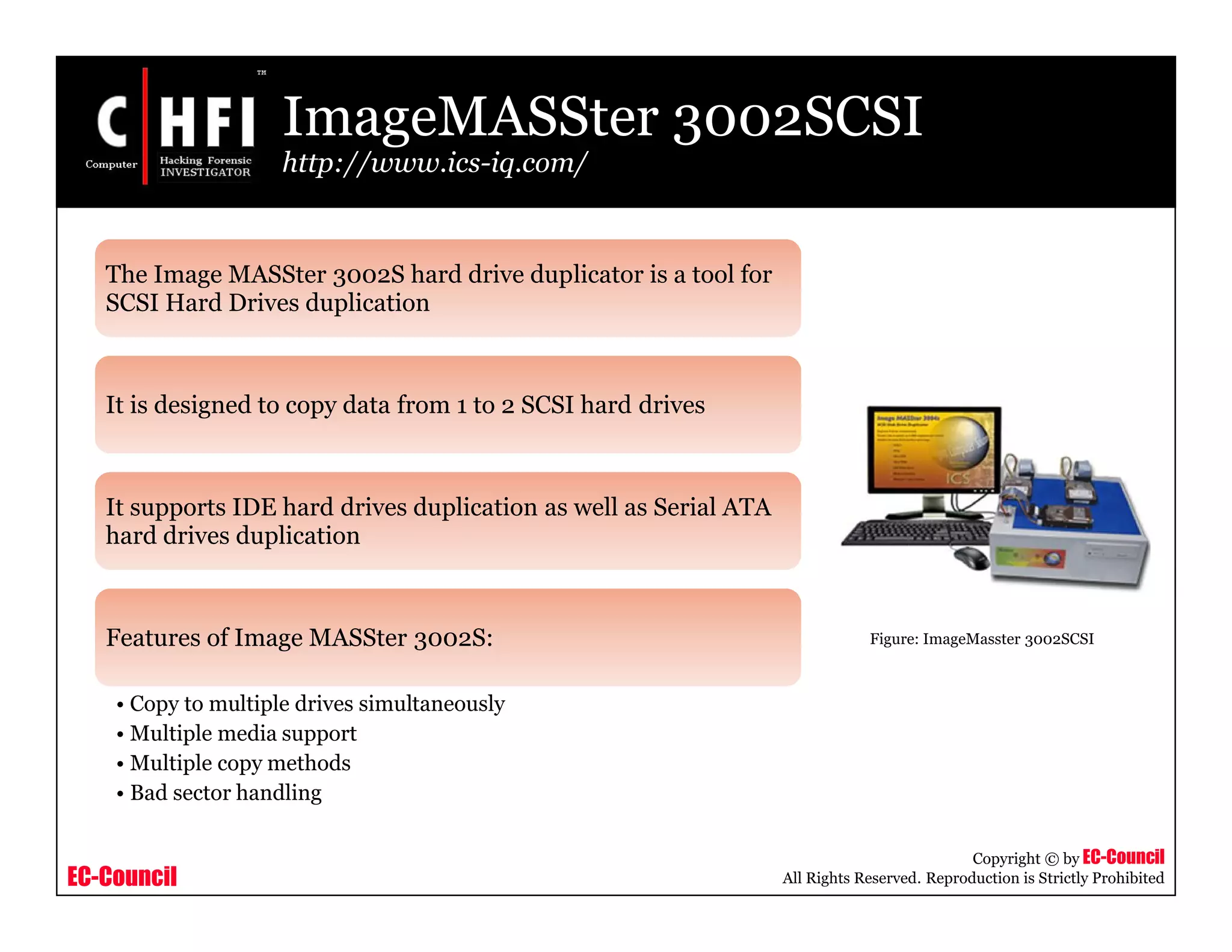 EC-Council
Copyright © by EC-Council
All Rights Reserved. Reproduction is Strictly Prohibited
ImageMASSter 3002SCSI
http://www.ics-iq.com/
The Image MASSter 3002S hard drive duplicator is a tool for
SCSI Hard Drives duplication
It is designed to copy data from 1 to 2 SCSI hard drives
It supports IDE hard drives duplication as well as Serial ATA
hard drives duplication
Features of Image MASSter 3002S:
• Copy to multiple drives simultaneously
• Multiple media support
• Multiple copy methods
• Bad sector handling
Figure: ImageMasster 3002SCSI
 