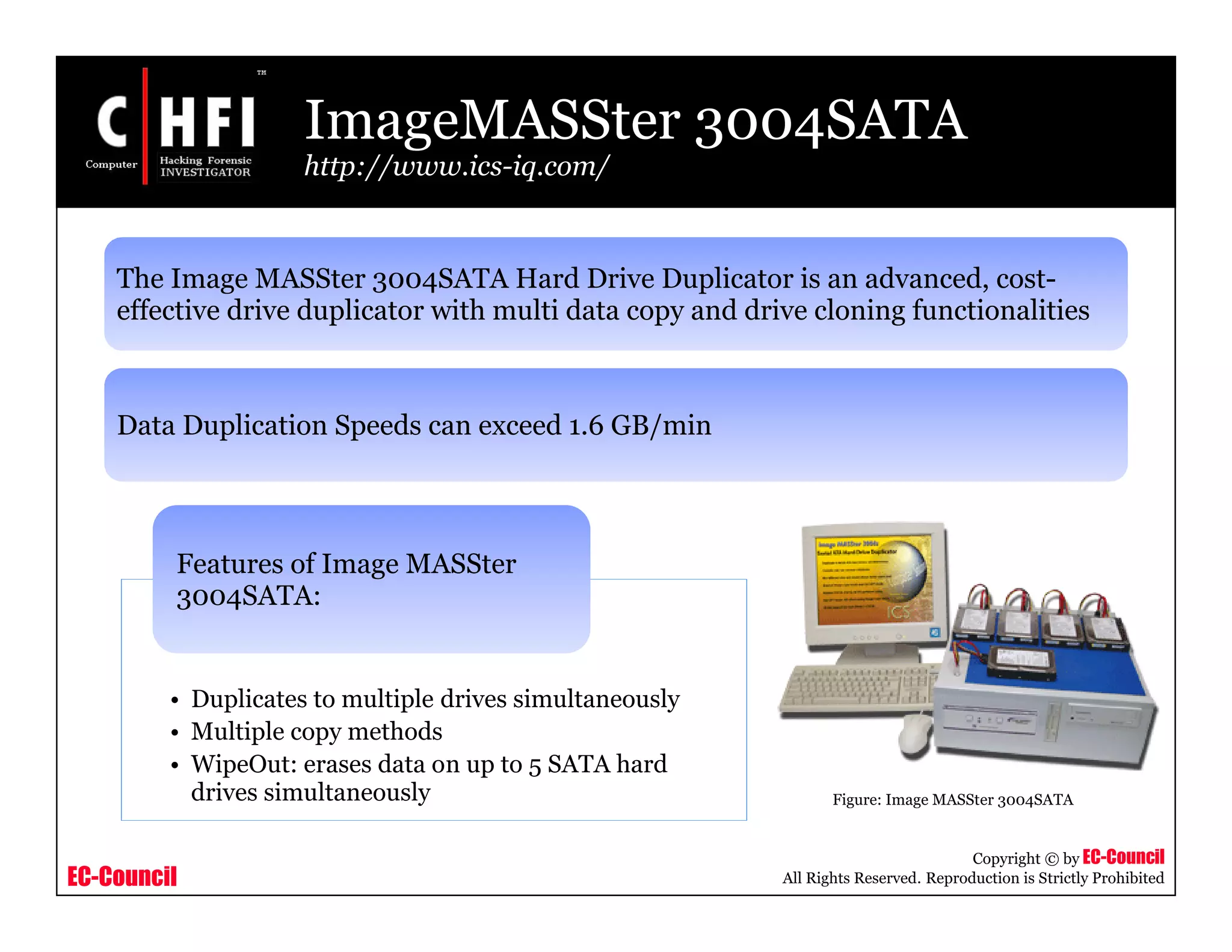 EC-Council
Copyright © by EC-Council
All Rights Reserved. Reproduction is Strictly Prohibited
ImageMASSter 3004SATA
http://www.ics-iq.com/
• Duplicates to multiple drives simultaneously
• Multiple copy methods
• WipeOut: erases data on up to 5 SATA hard
drives simultaneously
Features of Image MASSter
3004SATA:
Figure: Image MASSter 3004SATA
The Image MASSter 3004SATA Hard Drive Duplicator is an advanced, cost-
effective drive duplicator with multi data copy and drive cloning functionalities
Data Duplication Speeds can exceed 1.6 GB/min
 