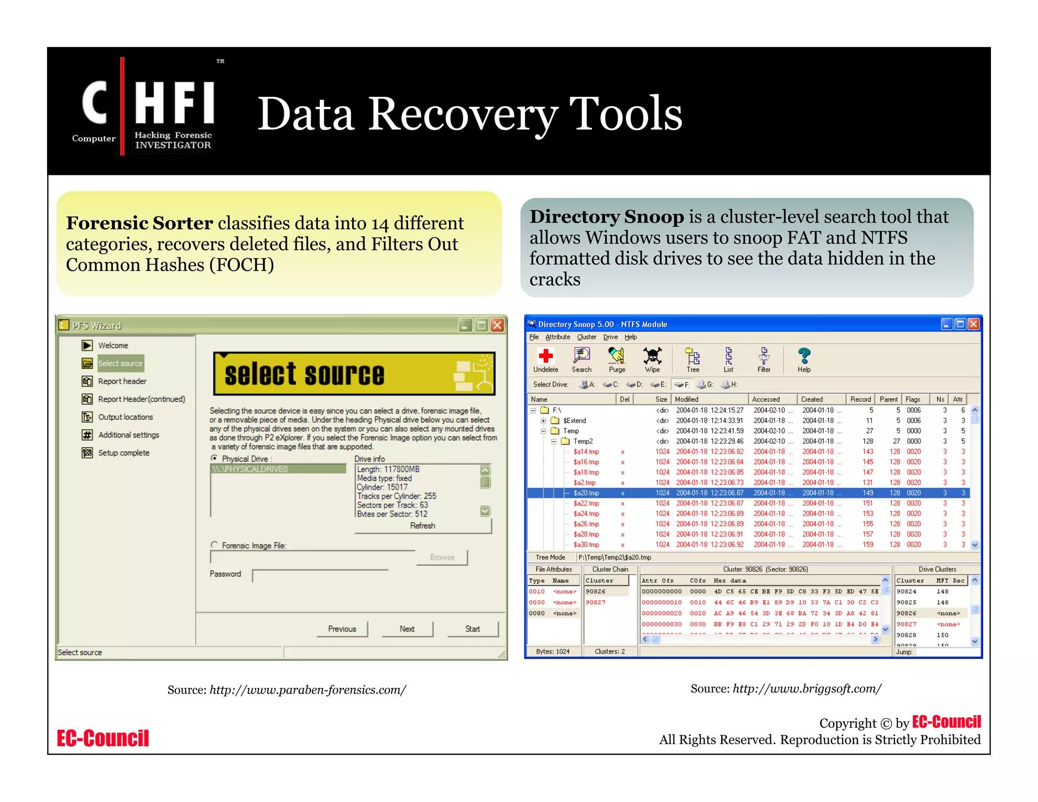 EC-Council
Copyright © by EC-Council
All Rights Reserved. Reproduction is Strictly Prohibited
Data Recovery Tools
Forensic Sorter classifies data into 14 different
categories, recovers deleted files, and Filters Out
Common Hashes (FOCH)
Directory Snoop is a cluster-level search tool that
allows Windows users to snoop FAT and NTFS
formatted disk drives to see the data hidden in the
cracks
Source: http://www.paraben-forensics.com/ Source: http://www.briggsoft.com/
 