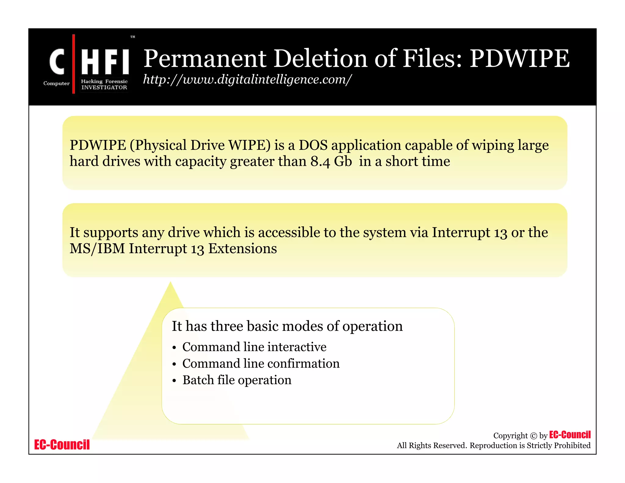 EC-Council
Copyright © by EC-Council
All Rights Reserved. Reproduction is Strictly Prohibited
PDWIPE (Physical Drive WIPE) is a DOS application capable of wiping large
hard drives with capacity greater than 8.4 Gb in a short time
It supports any drive which is accessible to the system via Interrupt 13 or the
MS/IBM Interrupt 13 Extensions
Permanent Deletion of Files: PDWIPE
http://www.digitalintelligence.com/
It has three basic modes of operation
• Command line interactive
• Command line confirmation
• Batch file operation
 